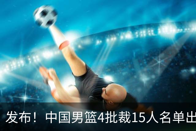 发布！中国男篮4批裁15人名单出炉，胡明轩徐杰离队周琦因伤落选